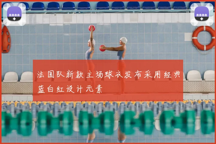 法国队新款主场球衣发布采用经典蓝白红设计元素