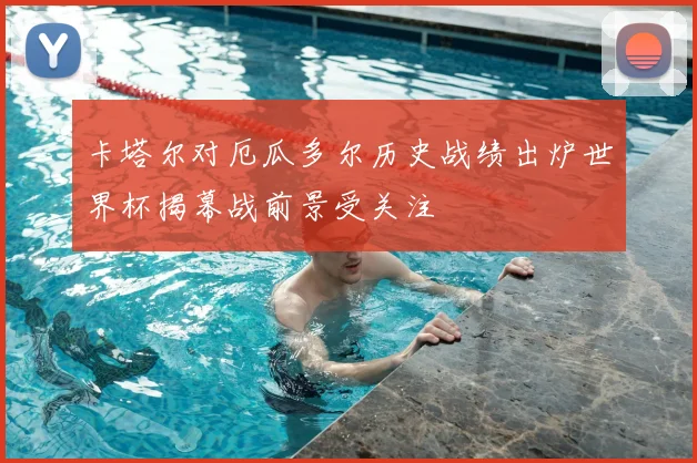 卡塔尔对厄瓜多尔历史战绩出炉世界杯揭幕战前景受关注