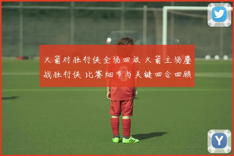 火箭对独行侠全场回放 火箭主场鏖战独行侠 比赛细节与关键回合回顾