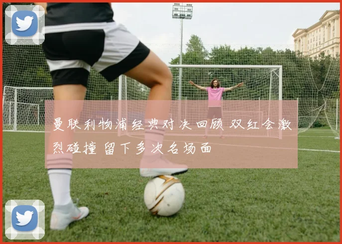 曼联利物浦经典对决回顾 双红会激烈碰撞 留下多次名场面