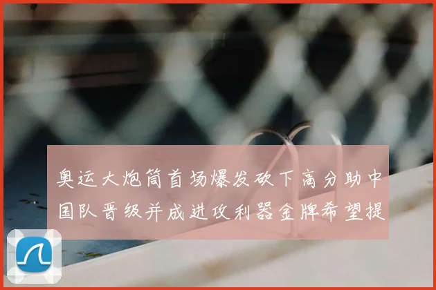 奥运大炮筒首场爆发砍下高分助中国队晋级并成进攻利器金牌希望提升