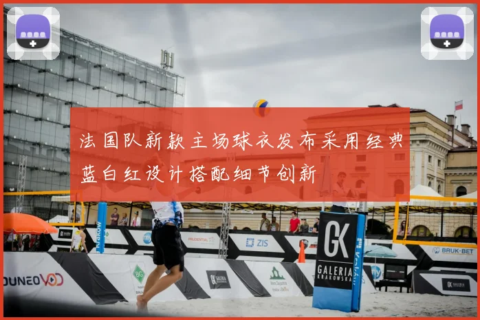 法国队新款主场球衣发布采用经典蓝白红设计搭配细节创新