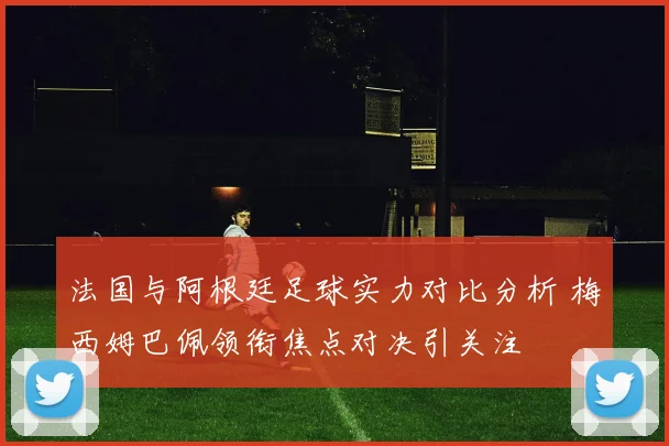 法国与阿根廷足球实力对比分析 梅西姆巴佩领衔焦点对决引关注
