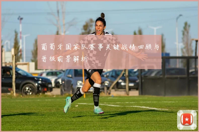 葡萄牙国家队赛事关键战绩回顾与晋级前景解析