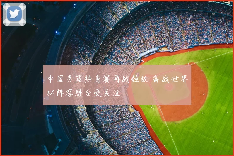 中国男篮热身赛再战强敌 备战世界杯阵容磨合受关注