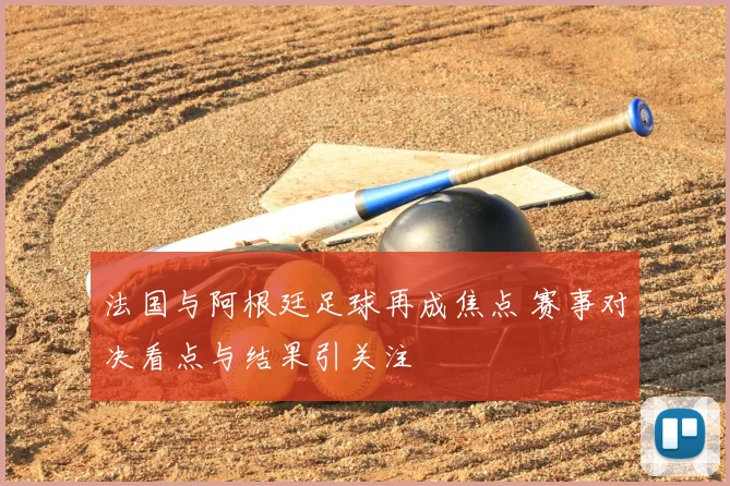 法国与阿根廷足球再成焦点 赛事对决看点与结果引关注