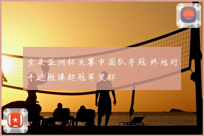 女足亚洲杯决赛中国队夺冠 终结对手连胜捧起冠军奖杯