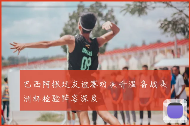 巴西阿根廷友谊赛对决升温 备战美洲杯检验阵容深度