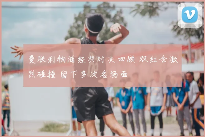 曼联利物浦经典对决回顾 双红会激烈碰撞 留下多次名场面