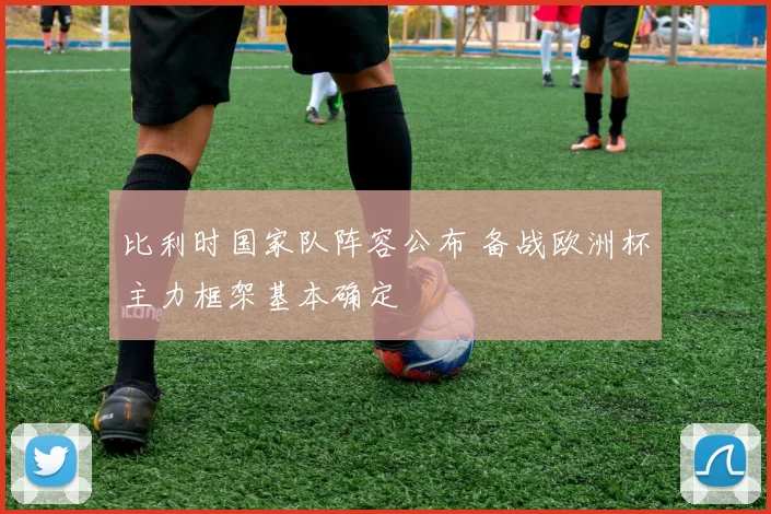 比利时国家队阵容公布 备战欧洲杯主力框架基本确定