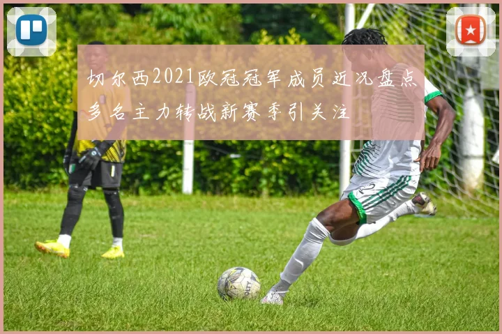 切尔西2021欧冠冠军成员近况盘点多名主力转战新赛季引关注