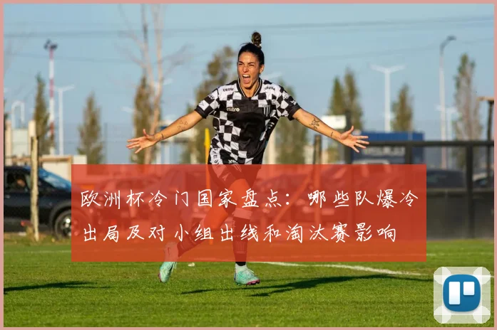 欧洲杯冷门国家盘点:哪些队爆冷出局及对小组出线和淘汰赛影响