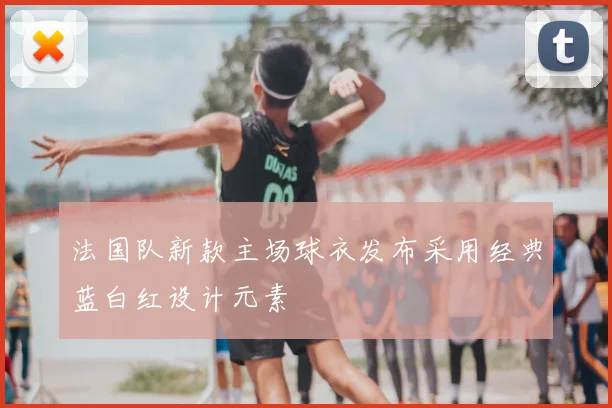 法国队新款主场球衣发布采用经典蓝白红设计元素