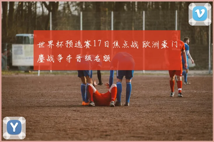 世界杯预选赛17日焦点战 欧洲豪门鏖战争夺晋级名额