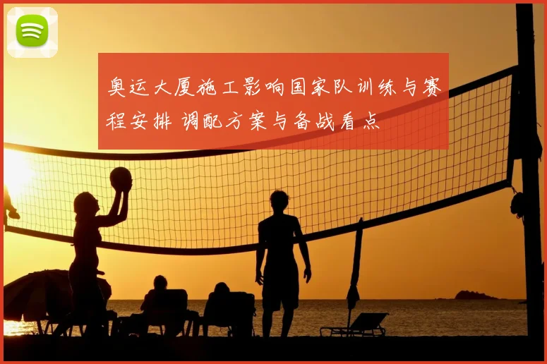 奥运大厦施工影响国家队训练与赛程安排 调配方案与备战看点