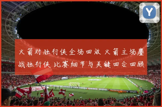 火箭对独行侠全场回放 火箭主场鏖战独行侠 比赛细节与关键回合回顾