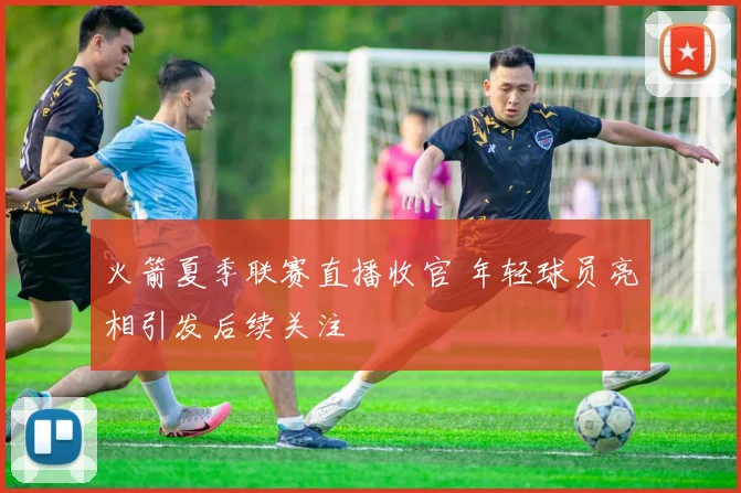 火箭夏季联赛直播收官 年轻球员亮相引发后续关注