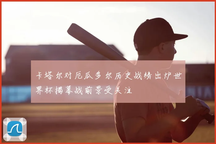 卡塔尔对厄瓜多尔历史战绩出炉世界杯揭幕战前景受关注