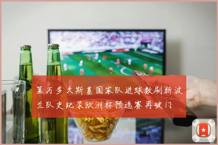 莱万多夫斯基国家队进球数刷新波兰队史纪录欧洲杯预选赛再破门