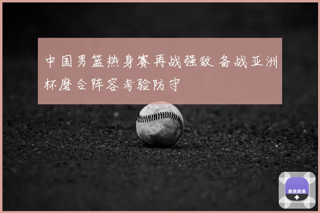 中国男篮热身赛再战强敌 备战亚洲杯磨合阵容考验防守