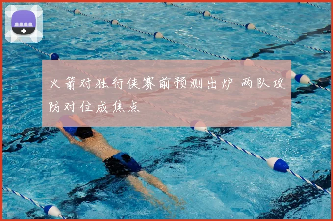 火箭对独行侠赛前预测出炉 两队攻防对位成焦点