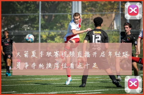 火箭夏季联赛视频直播开启年轻球员争夺轮换席位看点十足