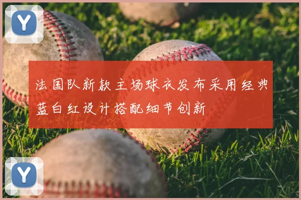 法国队新款主场球衣发布采用经典蓝白红设计搭配细节创新