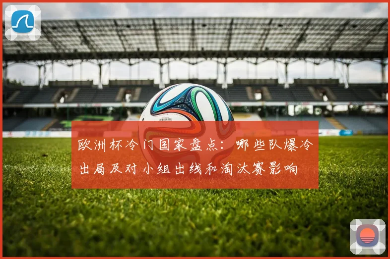 欧洲杯冷门国家盘点:哪些队爆冷出局及对小组出线和淘汰赛影响