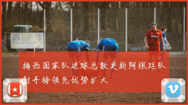 梅西国家队进球总数更新阿根廷队射手榜领先优势扩大