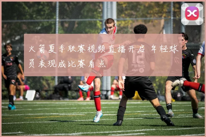 火箭夏季联赛视频直播开启 年轻球员表现成比赛看点