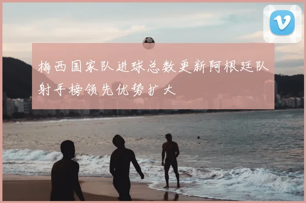 梅西国家队进球总数更新阿根廷队射手榜领先优势扩大