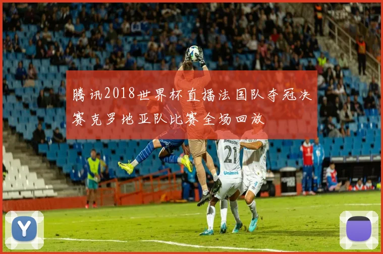 腾讯2018世界杯直播法国队夺冠决赛克罗地亚队比赛全场回放