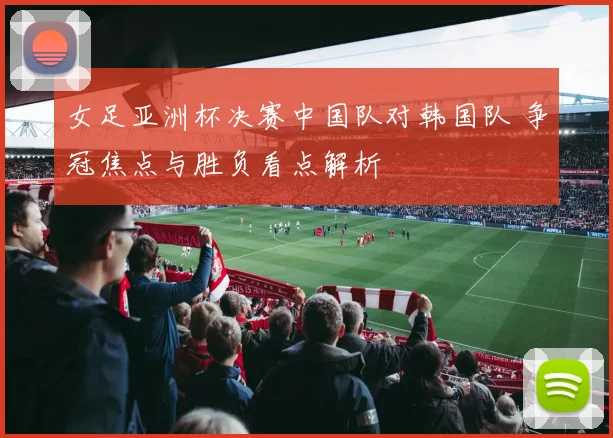 女足亚洲杯决赛中国队对韩国队 争冠焦点与胜负看点解析