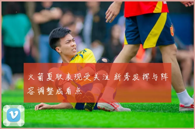 火箭夏联表现受关注 新秀发挥与阵容调整成看点