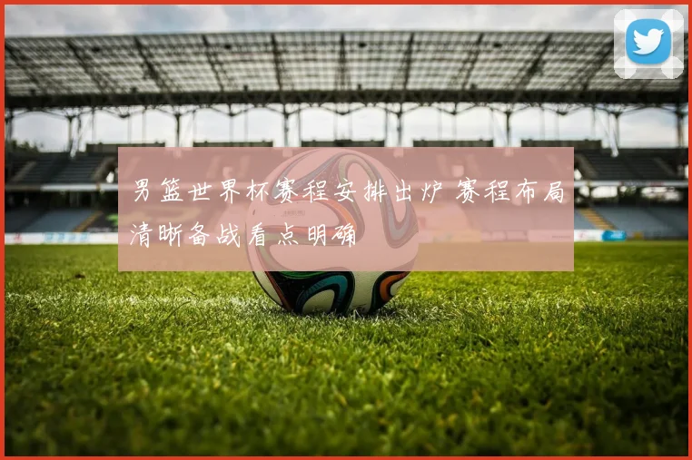男篮世界杯赛程安排出炉 赛程布局清晰备战看点明确