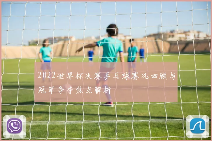 2022世界杯决赛乒乓球赛况回顾与冠军争夺焦点解析