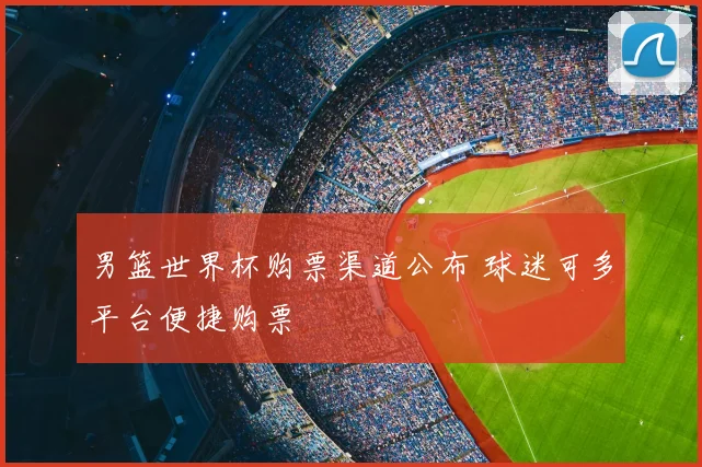男篮世界杯购票渠道公布 球迷可多平台便捷购票