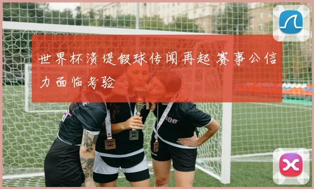 世界杯溃堤假球传闻再起 赛事公信力面临考验