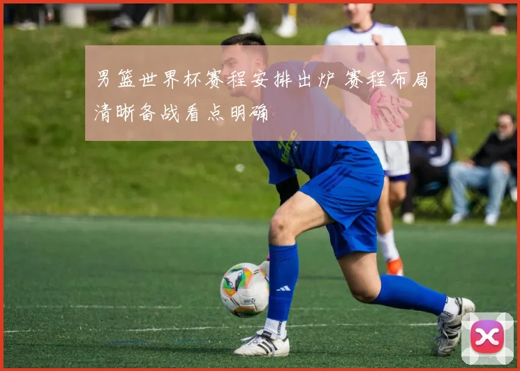 男篮世界杯赛程安排出炉 赛程布局清晰备战看点明确